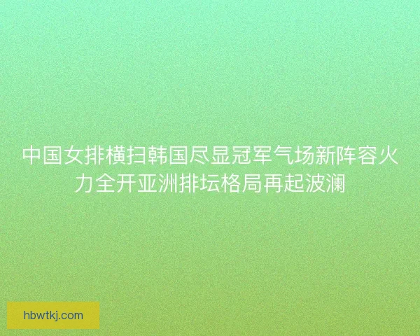中国女排横扫韩国尽显冠军气场新阵容火力全开亚洲排坛格局再起波澜 中国女排横扫韩国尽显冠军气场新阵容火力全开亚洲排坛格局再起波澜