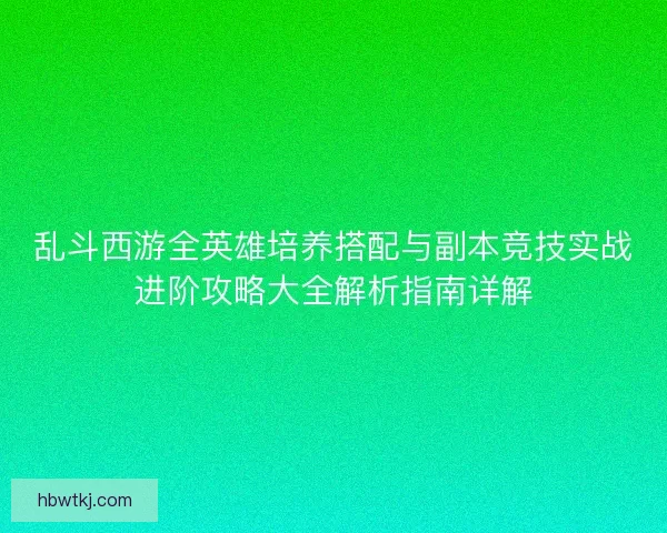 乱斗西游全英雄培养搭配与副本竞技实战进阶攻略大全解析指南详解 乱斗西游全英雄培养搭配与副本竞技实战进阶攻略大全解析指南详解