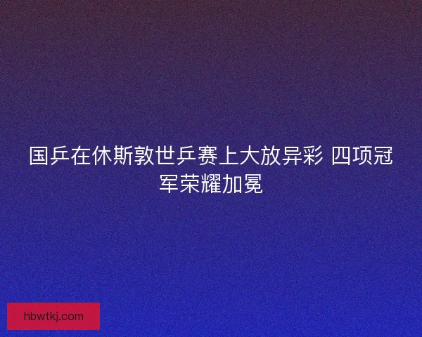 国乒在休斯敦世乒赛上大放异彩 四项冠军荣耀加冕 国乒在休斯敦世乒赛上大放异彩 四项冠军荣耀加冕