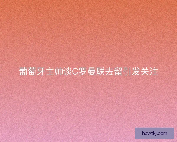 葡萄牙主帅谈C罗曼联去留引发关注 葡萄牙主帅谈C罗曼联去留引发关注