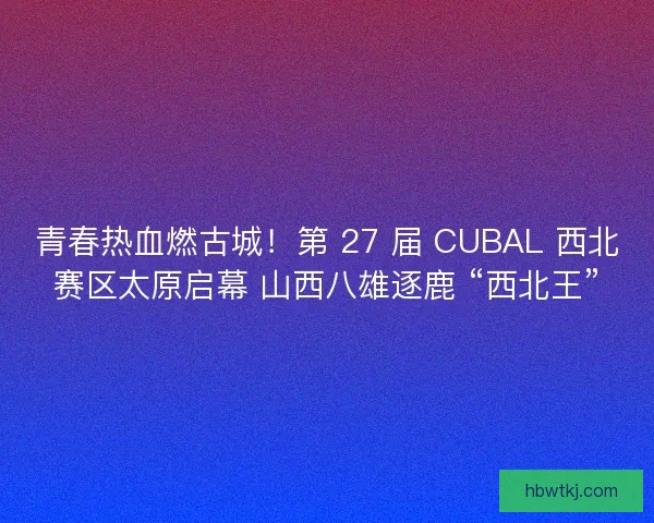 青春热血燃古城！第 27 届 CUBAL 西北赛区太原启幕 山西八雄逐鹿 “西北王”