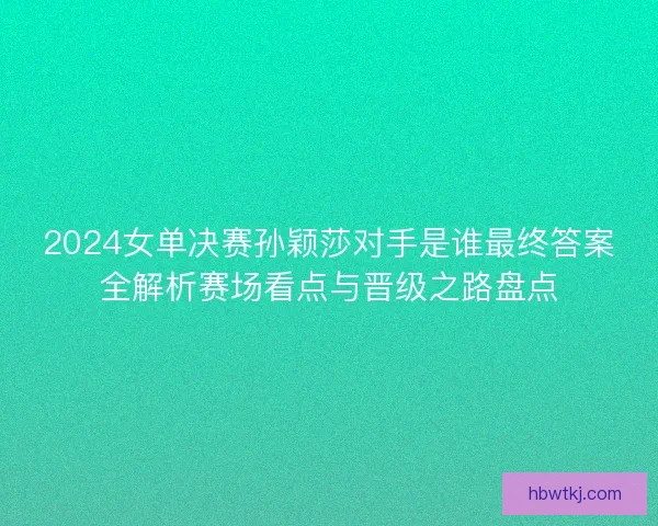 2024女单决赛孙颖莎对手是谁最终答案全解析赛场看点与晋级之路盘点 2024女单决赛孙颖莎对手是谁最终答案全解析赛场看点与晋级之路盘点