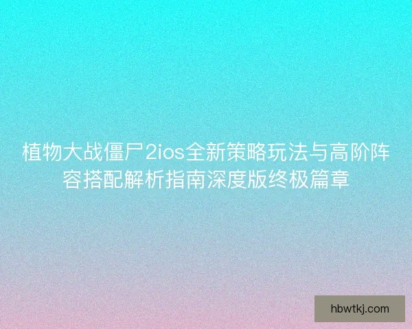 植物大战僵尸2ios全新策略玩法与高阶阵容搭配解析指南深度版终极篇章 植物大战僵尸2ios全新策略玩法与高阶阵容搭配解析指南深度版终极篇章