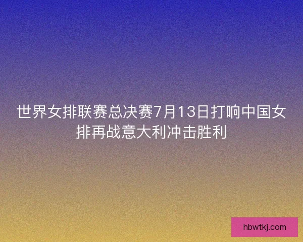 世界女排联赛总决赛7月13日打响中国女排再战意大利冲击胜利