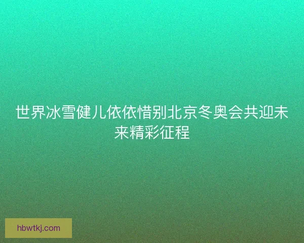 世界冰雪健儿依依惜别北京冬奥会共迎未来精彩征程 世界冰雪健儿依依惜别北京冬奥会共迎未来精彩征程