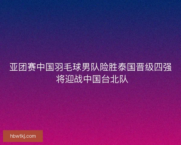 亚团赛中国羽毛球男队险胜泰国晋级四强 将迎战中国台北队