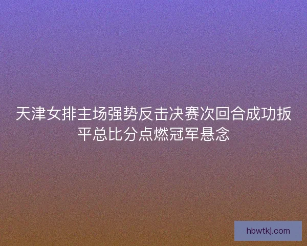 天津女排主场强势反击决赛次回合成功扳平总比分点燃冠军悬念 天津女排主场强势反击决赛次回合成功扳平总比分点燃冠军悬念