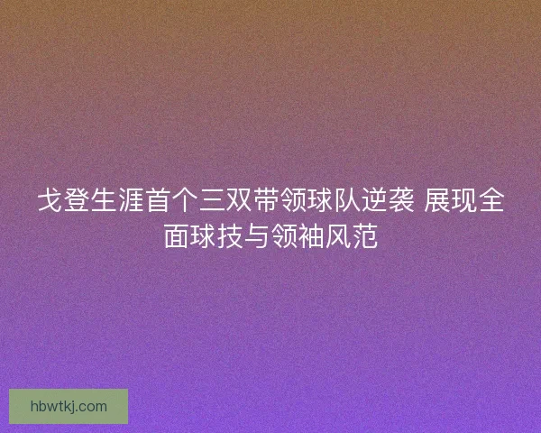 戈登生涯首个三双带领球队逆袭 展现全面球技与领袖风范 戈登生涯首个三双带领球队逆袭 展现全面球技与领袖风范