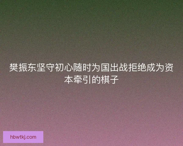 樊振东坚守初心随时为国出战拒绝成为资本牵引的棋子 樊振东坚守初心随时为国出战拒绝成为资本牵引的棋子