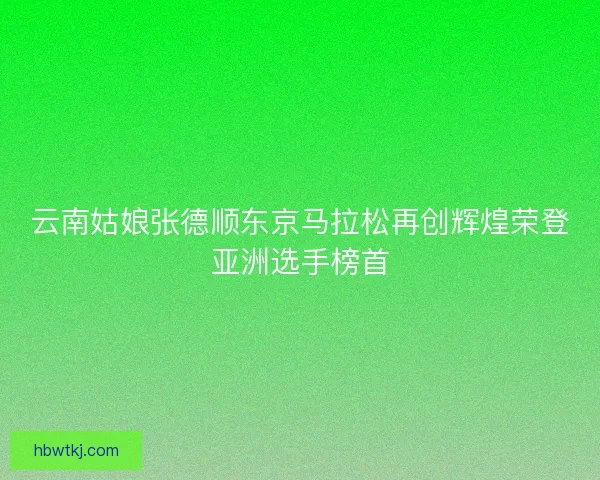 云南姑娘张德顺东京马拉松再创辉煌荣登亚洲选手榜首 云南姑娘张德顺东京马拉松再创辉煌荣登亚洲选手榜首
