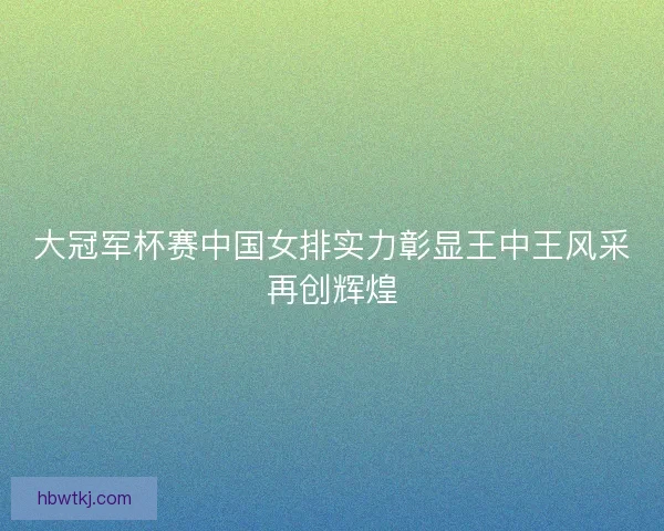 大冠军杯赛中国女排实力彰显王中王风采再创辉煌 大冠军杯赛中国女排实力彰显王中王风采再创辉煌