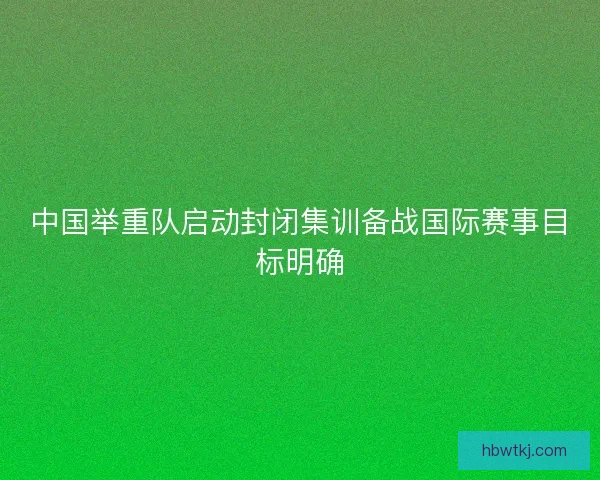 中国举重队启动封闭集训备战国际赛事目标明确 中国举重队启动封闭集训备战国际赛事目标明确