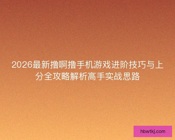 2026最新撸啊撸手机游戏进阶技巧与上分全攻略解析高手实战思路 2026最新撸啊撸手机游戏进阶技巧与上分全攻略解析高手实战思路