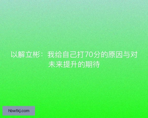 以解立彬:我给自己打70分的原因与对未来提升的期待 以解立彬:我给自己打70分的原因与对未来提升的期待