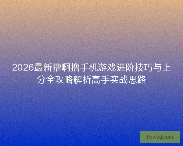 2026最新撸啊撸手机游戏进阶技巧与上分全攻略解析高手实战思路 2026最新撸啊撸手机游戏进阶技巧与上分全攻略解析高手实战思路