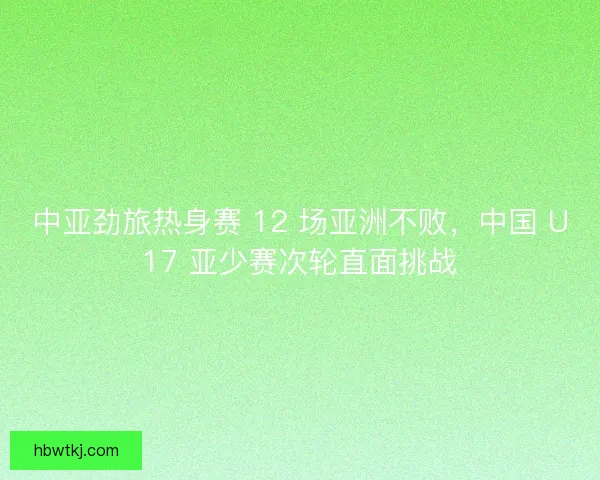 中亚劲旅热身赛 12 场亚洲不败，中国 U17 亚少赛次轮直面挑战