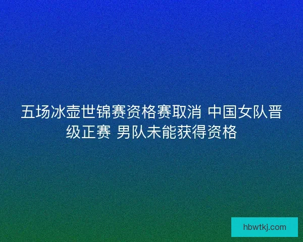 五场冰壶世锦赛资格赛取消 中国女队晋级正赛 男队未能获得资格 五场冰壶世锦赛资格赛取消 中国女队晋级正赛 男队未能获得资格