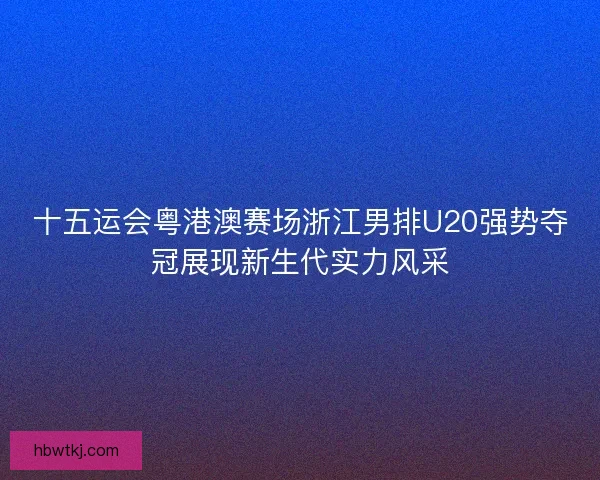 十五运会粤港澳赛场浙江男排U20强势夺冠展现新生代实力风采 十五运会粤港澳赛场浙江男排U20强势夺冠展现新生代实力风采